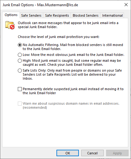 Window Junk Email Options - Max.Mustermann At lrz.de. 5 index cards, selected Options, 4 others. Icon folder with envelope with horizontal bar circle. Outlook can move messages that appears to be junk email into a special Junk Email folder. Choose what level of junk email protection you want, colon. 4 alternatives follow. Radio button selected. No Automatic Filtering. Mail from blocked senders is still moved to the junk Email folder. Radio button not selected. Low colon. Move the most obvious junkemail to the Junk Email folder. Radio button not selected. High colon. Most junk email is caught, but some regular mail may be caught as well. Check your Junk Email folder often. Radio button not selected. Save Lists Only, colon. Only mail from people or domains on your Safe Senders or Safe Recipients Lists will be delivered to your Inbox. 3 options follow. Empty box. Permanently delete suspected junk email instead of moving it to the Junk Email folder. The last option is dimmed. Empty box. Warn me about suspicious domain names in email addresses. (recommended). At the bottom right, 3 buttons OK, Cancel, Apply.