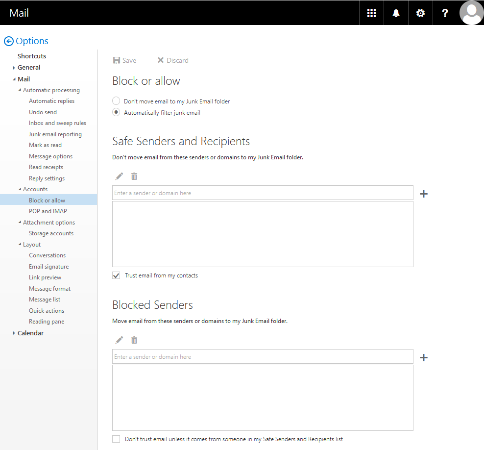 Black title bar Mail with icons. Left arrow in circle for back, Options. On the left a column with selection points. Shortcuts. Not unfolded General. Expanded Mail with 4 expanded subitems, Automatic processing with 8 items, Accounts with 2 items, Options for attachments with one item, Layout with 7 items. Not unfolded Calendar. Under Mail, Accounts the first item is selected, Block or Allow. On the right the main field. Clickable Save, Discard. Larger font, Block or allow. 2 alternatives. Radio button not selected. Don't move email to my Junk Email folder. Selected radio button. Atomatically filter junk email. Larger font, Safe Senders and Recipients. Don't move email from these senders or domains to my Junk Email folder. 2 icons Pencil for writing, trash for deleting. Below that an input field, Enter sender or domain here. To the right of that a plus sign for Add, below that a larger empty box. Box with check mark. Trust email form my contacts. Larger font, Blocked senders. Move emails from these senders or domains to the Junk Email folder. As before 2 icons, input box with plus sign, larger empty box. Empty box. Don't trust email unless it comes from someone in my Safe Senders and Recipients list.