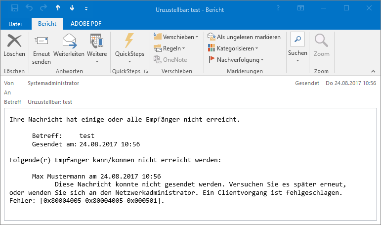 Outlook-Fenster Unzustellbar Doppelpunkt, test - Bericht. Im Menüband 3 Registerkarten, Datei, ausgewählt Bericht, ADOBE PDF. Darunter wichtige Angaben aus dem Mailheader. Von, Systemadministrator, rechts Gesendet, Do 24... An, leer. Betreff, Unzustellbar Doppelpunkt, test. Darunter in einem Kasten die Nachricht. Ihre Nachricht hat einige oder alle Empfänger nicht erreicht. Betreff Doppelpunkt, test. Gesendet am, Doppelpunkt, 24.08.2017 10 Doppelpunkt 56. Folgende(r) Empfänger kann Schrägstrich können nicht erreicht werden, Doppelpunkt. Max Mustermann am 24.08.2017 18 Doppelpunkt 56. Diese Nachricht konnte nicht gesendet werden. Versuchen Sie es später erneut oder wenden Sie sich an den Netzwerkadministrator. Ein Clientvorgang ist fehlgeschlagen. Fehler Doppelpunkt, Eckige Klammer auf, 0x80004005-0x80004005-0x000501, Eckige Klammer zu.