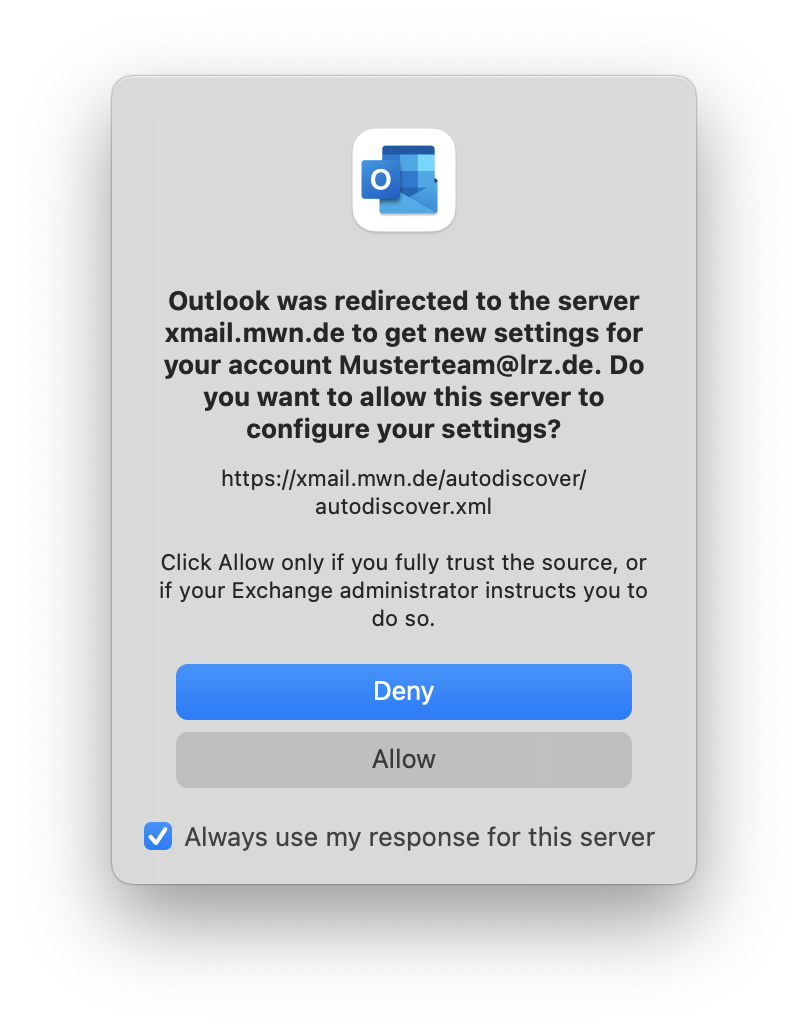 Small window without title. Outlook icon. Outlook was redirected to the server xmail.mwn.de to get new settings for your account Musterteam At lrz.de. Do you want to allow this server to configure your settings, question mark. https colon slash slash xmail.mwn.de slash autodiscover slash autodiscover.xml. Click Allow only if you fully trusted the source, or if your Exchange administrator instructs you to do so. Bottons Deny, Allow. Check box, Always use my response for this server.