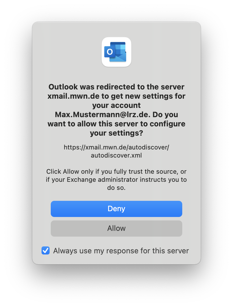 Small window without title. Outlook icon. Outlook was redirected to the server xmail.mwn.de to get new settings for your account Max.Mustermann At lrz.de. Do you want to allow this server to configure your settings, question mark. https colon slash slash xmail.mwn.de slash autodiscover slash autodiscover.xml. Click Allow only if you fully trusted the source, or if your Exchange administrator instructs you to do so. Bottons Deny, Allow. Check box, Always use my response for this server.