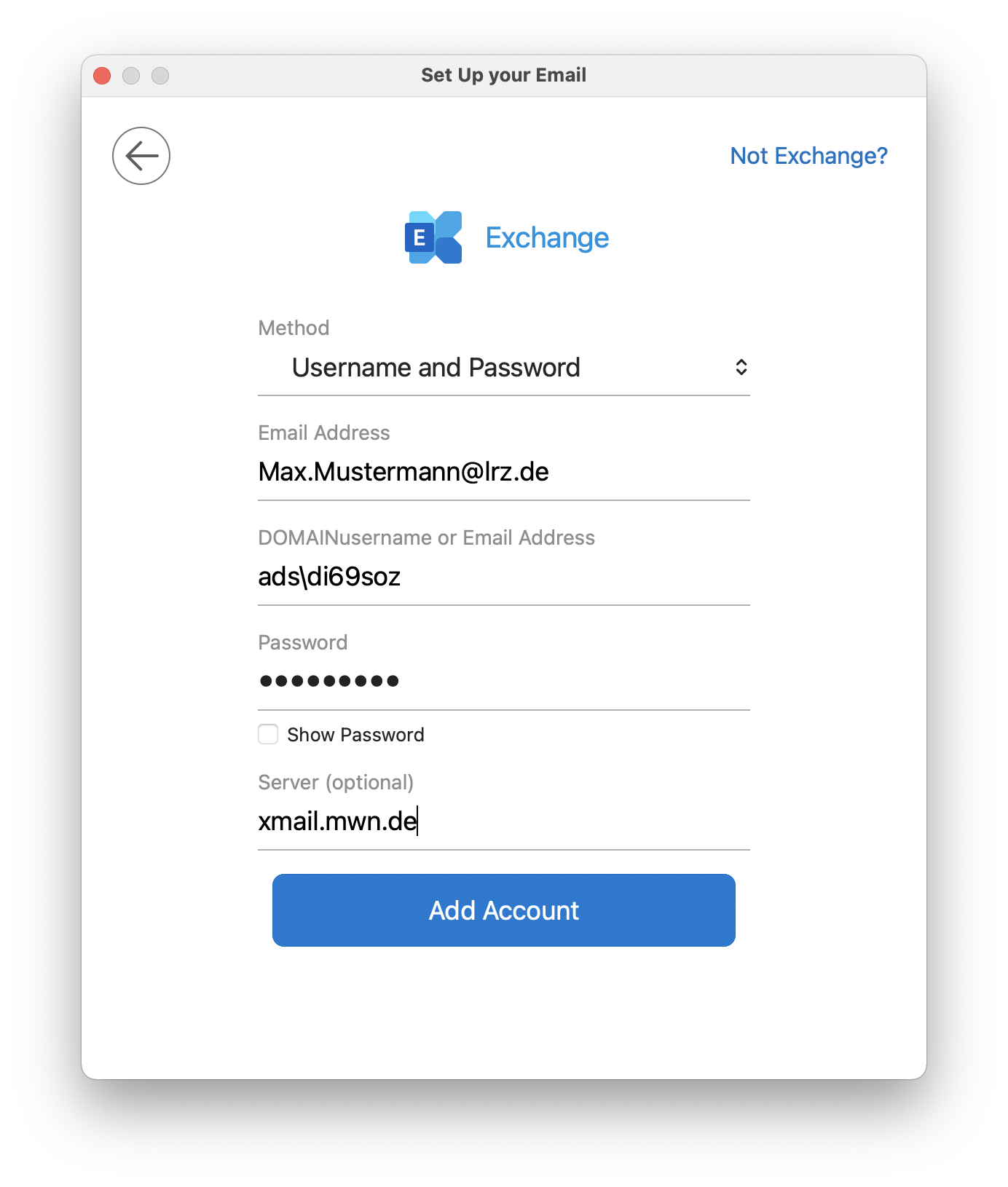 Window Set Up your Email. Left, left arrow for back, right, clickable Not Exchange, question mark. Exchange icon, Exchange. Method, under it selection field Username and Password. Email Address, below input field Max.Mustermann At lrz.de. DOMAINuser name or e-mail, below input field ads backslash di69soz. Password, below input field Thick dots. Empty box, show password. Server (optional), below input field xmail.mwn.de. Add account button.