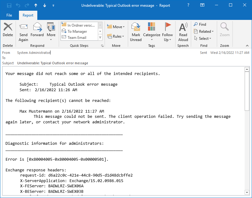 E-mail window. From system administrator. To blank. Subject, Undeliverable colon, Typical Outlook error message. The not very meaningful content follows. Your message did not reach some or all recipients. Subject, Typical Outlook error message. Sent, (date and time). The following recipient(s) cannot be reached, colon. Max Mustermann on (date and time). This message could not be sent. The client operation failed. Try sending the message again later, or contact your network administrator. Hyphen. Diagnostic information for administrators, colon. Hyphen. The error is, Square bracket open, 0x80004005-0x80004005-0x000501 Square bracket closed. Exchange response headers, colon. request-id, colon, (cryptic name). Other parameters.