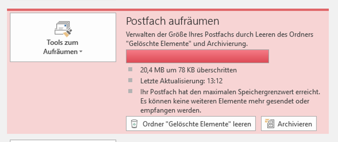 Fensterausschnitt, rot hinterlegt. Große Schaltfläche Tools zum Aufräumen, rechts davon Postfach aufräumen. Verwalten der Größe Ihres Postfachs durch Leeren des Ordners 'Gelöschte Elemente' und Archivierung. Waagrechtes Feld, vollständig rot ausgefüllt. 20,4 MB um 78 KB überschritten. Letzte Aktualisierung, 13 Doppelpunkt 12. Ihr Postfach hat den maximalen Speichergrenzwert erreicht. Es können keine weiteren Elemente mehr gesendet oder empfangen werden. 2 Schaltflächen, Ordner 'Gelöschte Elemente' leeren, Archivieren.