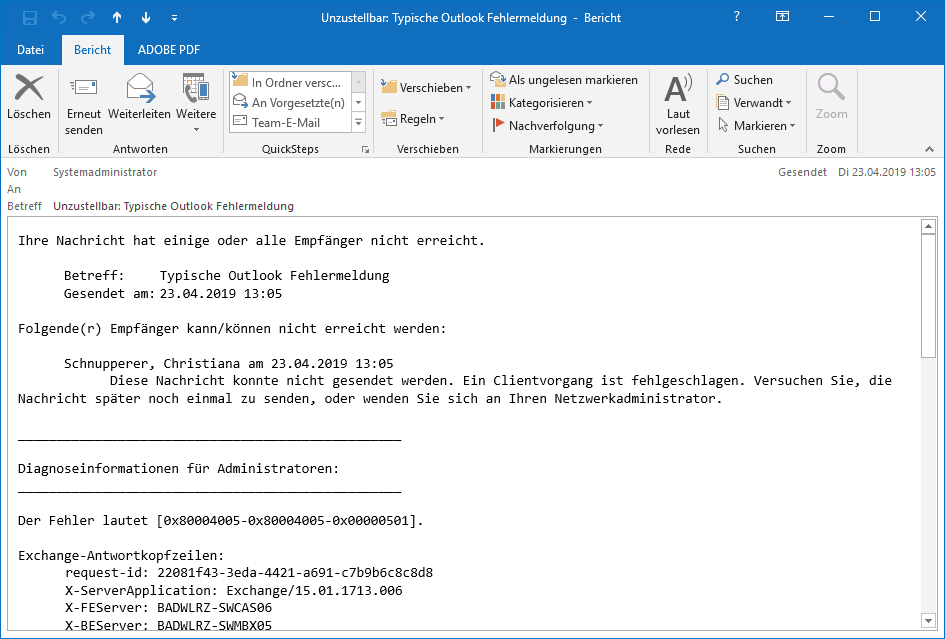 E-Mail-Fenster. Von Systemadministrator. An leer. Betreff, Unzustellbar Doppelpunkt, Typische Outlook Fehlermeldung. Es folgt der nicht sehr aussagekräftige Inhalt. Ihre Nachricht hat einige oder alle Empfänger nicht erreicht. Betreff, Typische Outlook Fehlermeldung. Gesendet am, (Datum und Uhrzeit). Folgende(r) Empfänger kann Schrägstrich können nicht erreicht werden, Doppelpunkt. Schnupperer, Christiana am (Datum und Uhrzeit). Diese Nachricht konnte nicht gesendet werden. Ein Clientvorgang ist fehlgeschlagen. Versuchen Sie, die Nachricht später noch einmal zu senden, oder wenden Sie sich an Ihren Netzwerkadministrator. Trennstrich. Diagnoseinformationen für Administratoren, Doppelpunkt. Trennstrich. Der Fehler lautet, Eckige Klammer auf, 0x80004005-0x80004005-0x000501 Eckige Klammer zu. Exchange-Antwortkopfzeilen, Doppelpunkt. request-id, Doppelpunkt, (kryptische Bezeichnung). Weitere Parameter.