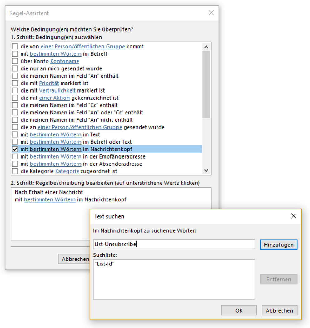 Fenster Regel-Assistent. Welche Bedingung(en) möchten Sie überprüfen, Fragezeichen. 1. Schritt, Bedingung(en) auswählen. Großes Feld mit Verschiebebalken rechts, sichbar 18 von 31 Bedingungen. Ausgewählt Kästchen mit Haken, mit (Unterstreichungsbeginn) bestimmten Wörtern (Unterstreichungsende) im Nachrichtenkopf. 2. Schritt, Regelbeschreibung bearbeiten (auf unterstrichene Werte klicken). Mehrzeiliges Feld mit 2 Zeilen, Nach Erhalt einer Nachricht, mit (Unterstreichungsbeginn) bestimmten Wörtern (Unterstreichungsende) im Nachrichtenkopf. Überlagert von Fenster Text suchen. Im Nachrichtenkopf zu suchende Wörter. Eingabefeld List-Unsubscribe, rechts Schaltfläche Hinzufügen. Suchliste. Mehrzeiliges Feld mit einer Zeile, Doppelapostroph List-Id Doppelapostroph, rechts abgeblendet Schaltfläche Entfernen. Unten rechts, Schaltflächen OK, Abbrechen.