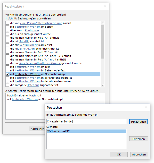 Fenster Regel-Assistent. Welche Bedingung(en) möchten Sie überprüfen, Fragezeichen. 1. Schritt, Bedingung(en) auswählen. Großes Feld mit Verschiebebalken rechts, sichbar 18 von 31 Bedingungen. Ausgewählt Kästchen mit Haken, mit (Unterstreichungsbeginn) bestimmten Wörtern (Unterstreichungsende) im Nachrichtenkopf. 2. Schritt, Regelbeschreibung bearbeiten (auf unterstrichene Werte klicken). Mehrzeiliges Feld mit 2 Zeilen, Nach Erhalt einer Nachricht, mit (Unterstreichungsbeginn) bestimmten Wörtern (Unterstreichungsende) im Nachrichtenkopf. Überlagert von Fenster Text suchen. Im Nachrichtenkopf zu suchende Wörter. Eingabefeld X-Newsletter-Sender, rechts Schaltfläche Hinzufügen. Suchliste. Mehrzeiliges Feld mit einer Zeile, ausgewählt Doppelapostroph X-Newsletter-ISP Doppelapostroph, rechts Schaltfläche Entfernen. Unten rechts, Schaltflächen OK, Abbrechen.