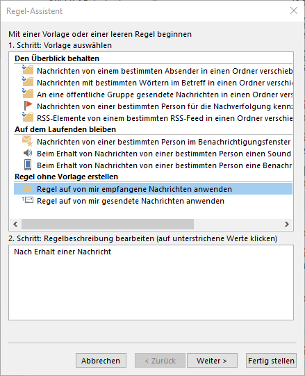 Fenster Regel-Assistent. Mit einer Vorlage oder leeren Regel beginnen. 1. Schritt, Vorlage auswählen. Großes Feld mit den Vorlagen in 3 Gruppen, unten mit Verschiebebalken. Gruppe 1, Den Überblick behalten, 5 Vorlagen. Gruppe 2, Auf dem Laufenden bleiben, 3 Vorlagen. Gruppe 3, Regel ohne Vorlage erstellen, 2 Vorlagen wie folgt, ausgewählt Regel auf von mir empfangene Nachrichten anwenden, Regel auf von mir gesendete Nachrichten anwenden. 2. Schritt, Regelbeschreibung bearbeiten (auf unterstrichene Werte klicken). Mehrzeiliges Feld mit einer Zeile, Nach Erhalt einer Nachricht. Ganz unten rechtsbündig, Schaltflächen Abbrechen, abgeblendet Zurück, Weiter, Fertig stellen.