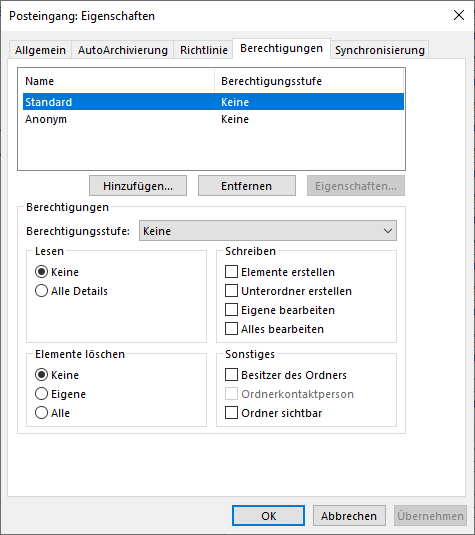 Fenster Posteingang, Eigenschaften. 5 Registerkarten, Allgemein, AutoArchivierung, Richtlinie, ausgewählt Berechtigungen, Synchronisierung. Tabelle mit 2 Spalten Name, Berechtigungsstufe. 2 Einträge. Ausgewählt Standard, Keine. Anonym, Keine. Unter der Tabelle 3 Schaltflächen Hinzufügen..., Entfernen, abgeblendet Eigenschaften. Kasten Berechtigungen, Anfang. Berechtigungsstufe, Auswahlfeld Keine. Es folgen 4 Unterkästen. Links Kasten Lesen. Ausgewählter Radioknopf, Keine. Radioknopf, Alle Details. Rechts Kasten Schreiben. 4 Angaben, alle mit leeren Kästchen, Elemente erstellen, Unterordner erstellen, Eigene bearbeiten, Alles bearbeiten. Darunter links Kasten Elemente löschen. Ausgewählter Radioknopf, Keine. Radioknopf, Eigene. Radioknopf, Alle. Rechts Kasten Sonstiges. 3 Angaben, alle mit leeren Kästchen, Besitzer des Ordners, abgeblendet Ordnerkontaktperson, Ordner sichtbar. Kasten Berechtigungen, Ende. Ganz unten rechts, Schaltflächen OK, Abbrechen, abgeblendet Übernehmen.