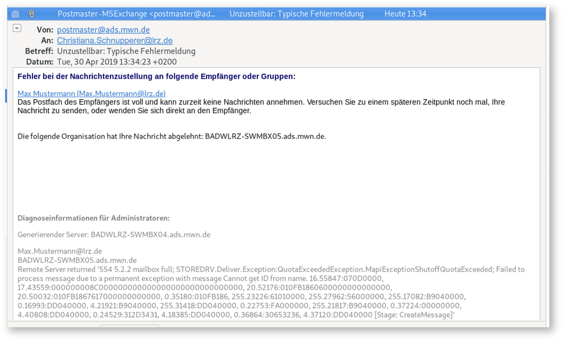 Fensterausschnitt mit E-Mail, die wichtigen Felder sind, Von, postmaster At ads.mwn.de. An, Christiana.Schnupperer At lrz.de. Betreff, Unzustellbar Doppelpunkt, Typische Fehlermeldung. Der Inhalt, Fehler bei der Nachrichtenzustellung an folgende Empfänger oder Gruppen, Doppelpunkt. Unterstrichen und anklickbar, Max Mustermann (Max.Mustermann At lrz.de). Das Postfach des Empfängers ist voll und kann zurzeit keine Nachrichten annehmen. Versuchen Sie zu einem späteren Zeitpunkt noch mal, Ihre Nachricht zu senden, oder wenden Sie sich direkt an den Empfänger. Freiraum. Die folgende Organisation hat Ihre Nachricht abgelehnt, Doppelpunkt, BADWLRZ-SWMBX05.ads.mwn.de. Freiraum. Der Rest ist in hellerer Schrift. Diagnoseinformationen für Administratoren, Doppelpunkt. Es folgenden weitere Angaben mit teils kryptischen Werten.