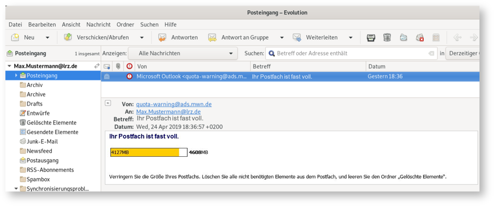 Fenster Posteingang - Evolution. E-Mail, die wichtigen Felder sind, Von, Microsoft Outlook Kleinerzeichen quota-warning At ads.mwn.de Größerzeichen. An, Max.Mustermann At lrz.de. Betreff, Ihr Postfach ist fast voll. Der Inhalt, Ihr Postfach ist fast voll. Größtenteils farbiger Balken,4127MB, rechts daneben 4608MB. Verringern Sie die Größe Ihres Postfachs. Löschen Sie alle nicht benötigten Elemente aus dem Postfach, und leeren Sie den Ordner 'Gelöschte Elemente'.