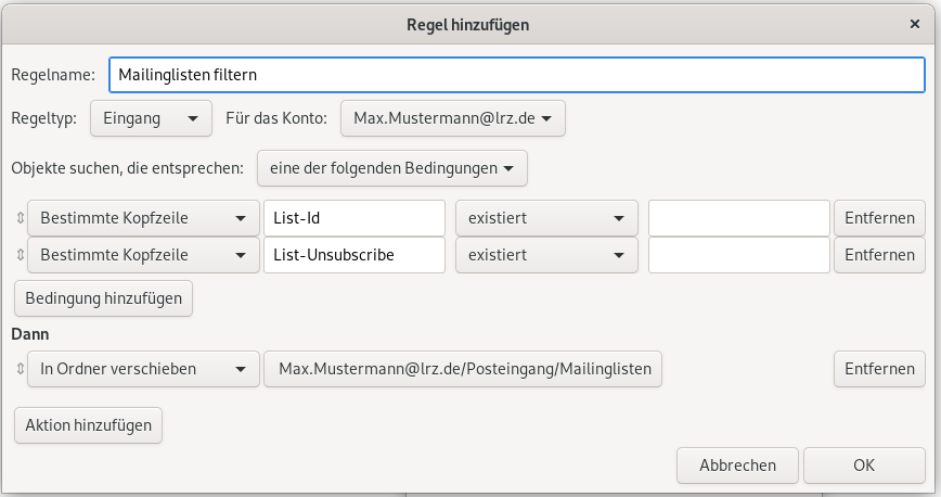 Fenster Regeln hinzufügen. Regelname, Eingabefeld Mailinglisten filtern. Regeltyp, Auswahlfeld Eingang, Für das Konto, Auswahlfeld Max.Mustermann At lrz.de. Objekte suchen, die entsprechen, Auswahlfeld eine der folgenden Bedingungen. Pfeil mit Spitze nach oben und unten für Verschieben, Auswahlfeld Bestimmte Kopfzeile, Eingabefeld List-Id, Auswahlfeld existiert, leeres Eingabefeld, Schaltfläche entfernen. Pfeil mit Spitze nach oben und unten für Verschieben, Auswahlfeld Bestimmte Kopfzeile, Eingabefeld List-Unsubscribe, Auswahlfeld existiert, leeres Eingabefeld, Schaltfläche entfernen. Schaltfläche Bedingung hinzufügen. Dann. Pfeil mit Spitze nach oben und unten für Verschieben, Auswahlfeld Max.Mustermann At lrz.de Schrägstrich Posteingang Schrägstrich Mailinglisten, rechts Schaltfläche entfernen. Schaltfläche Aktion hinzufügen. Ganz unten rechts, Schaltflächen Abbrechen, OK.