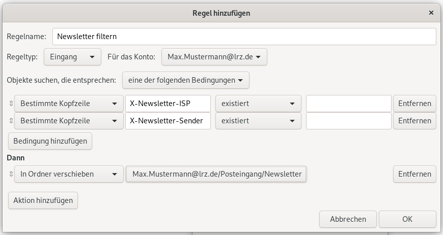 Fenster Regeln hinzufügen. Regelname, Eingabefeld Newsletter filtern. Regeltyp, Auswahlfeld Eingang, Für das Konto, Auswahlfeld Max.Mustermann At lrz.de. Objekte suchen, die entsprechen, Auswahlfeld eine der folgenden Bedingungen. Pfeil mit Spitze nach oben und unten für Verschieben, Auswahlfeld Bestimmte Kopfzeile, Eingabefeld X-Newsletter-ISP, Auswahlfeld existiert, leeres Eingabefeld, Schaltfläche entfernen. Pfeil mit Spitze nach oben und unten für Verschieben, Auswahlfeld Bestimmte Kopfzeile, Eingabefeld X-Newsletter-Sender, Auswahlfeld existiert, leeres Eingabefeld, Schaltfläche entfernen. Schaltfläche Bedingung hinzufügen. Dann. Pfeil mit Spitze nach oben und unten für Verschieben, Auswahlfeld Max.Mustermann At lrz.de Schrägstrich Posteingang Schrägstrich Newsletter, rechts Schaltfläche entfernen. Schaltfläche Aktion hinzufügen. Ganz unten rechts, Schaltflächen Abbrechen, OK.