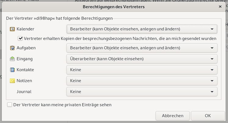 Fenster Berechtigungen des Vertreters. Bereich Der Vertreter 'di98hap' hat folgende Berechtigungen. Minisymbol, Kalender, Auswahlfeld Bearbeiter (kann Objekte einsehen, anlegen und ändern), darunter eingerückt, Kästchen mit Haken, Vertreter erhalten Kopien der besprechungsbezogenen Nachrichten, die an mich gesendet wurden. Minisymbol, Aufgaben, Auswahlfeld Bearbeiter (kann Objekte einsehen, anlegen und ändern). Minisymbol, Eingang, Auswahlfeld Überarbeiter (kann Objekte einsehen). Minisymbol, Kontakte, Auswahlfeld Keine. Minisymbol, Notizen, Auswahlfeld Keine. Kein Minisymbol, Journal, Auswahlfeld Keine. Ende des Bereichs. Leeres Kästchen, Der Vertreter kann meine privaten Einträge sehen. Ganz unten rechts, Schaltflächen Abbrechen, OK.