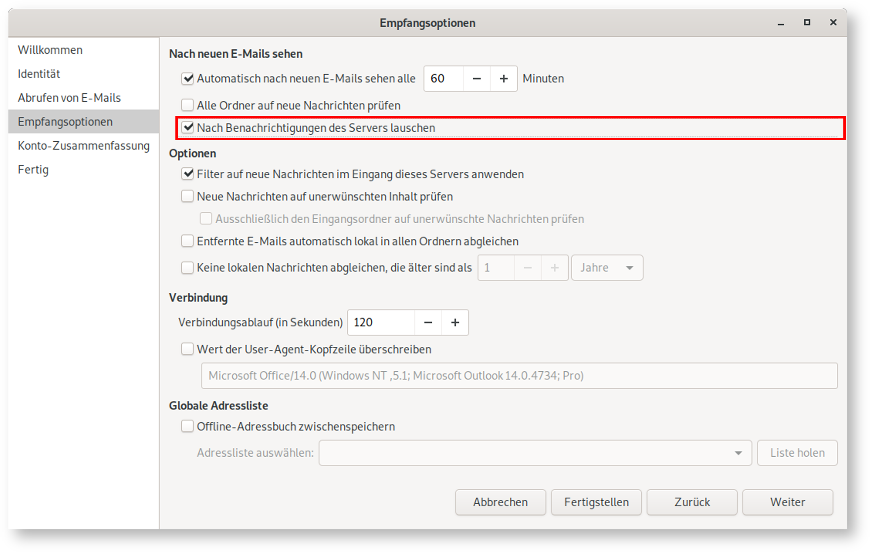 Fenster Empfangsoptionen. Linke Spalte mit 6 Punkten, ausgewählt Punkt 4, Empfangsoptionen. Rechts das Hauptfeld. Nach neuen E-Mails sehen. Kästchen mit Haken, Automatisch nach neuen E-Mails sehen alle, Eingabefeld 60, Schaltfläche Minuszeichen, Schaltfläche Pluszeichen, Minuten. Leeres Kästchen, Alle Ordner auf neue Nachrichten prüfen. Markierte Zeile, Kästchen mit Haken, Nach Benachrichtigungen des Servers lauschen. Optionen. Kästchen mit Haken, Filter auf neue Nachrichten im Eingang dieses Servers anwenden. Leeres Kästchen, Neue Nachrichten auf unerwünschten Inhalt prüfen, darunter eingerückt und abgeblendet Leeres Kästchen, Ausschließlich den Eingangsordner auf unerwünschte Nachrichten prüfen. Leeres Kästchen, Entfernte E-Mails automatisch lokal in allen Ordnern abgleichen. Leeres Kästchen, Keine lokalen Nachrichten abgleichen, die älter sind als, Rest abgeblendet, Eingabefeld 1, Schaltfläche Minuszeichen, Schaltfläche Pluszeichen, Auswahlfeld Jahre. Verbindung. Verbindungsablauf (in Sekunden), Eingabefeld 120, Schaltfläche Minuszeichen, Schaltfläche Pluszeichen. Leeres Kästchen, Wert der User-Agent-Kopfzeile überschreiben, darunter eingerückt abgeblendetes Eingabefeld Microsoft Office Schrägstrich 14.0, genauere Angaben in Klammern. Globale Adressliste. Leeres Kästchen, Offline-Adressbuch zwischenspeichern, darunter eingerückt ausgeblendete Zeile, Adressliste auswählen, leeres Auswahlfeld, rechts Schaltfläche Liste holen. Ganz unten rechts, 4 Schaltflächen Abbrechen, Fertigstellen, Zurück, Weiter.