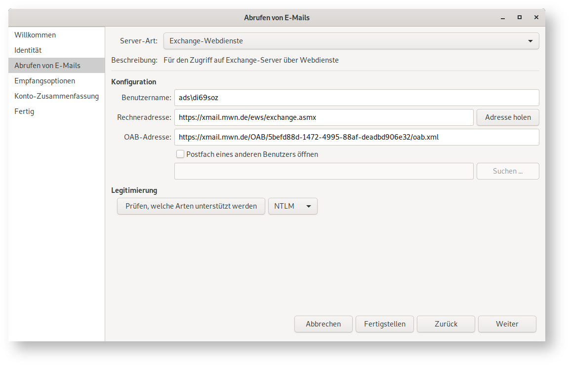 Fenster Abrufen von E-Mails. Linke Spalte mit 6 Punkten, ausgewählt Punkt 3, Abrufen von E-Mails. Rechts das Hauptfeld. Server-Art, Auswahlfeld Exchange-Webdienste. Beschreibung, Für den Zugriff auf Exchange-Server über Webdienste. Konfiguration. Benutzername, Eingabefeld ads Rückwärtsschrägstrich di69soz. Rechneradresse, Eingabefeld https Doppelpunkt Schrägstrich Schrägstrich xmail.mwn.de Schrägstrich ews Schrägstrich exchange.asmx32, rechts Schaltfläche Adresse holen. OAB-Adresse, Eingabefeld https Doppelpunkt Schrägstrich Schrägstrich xmail.mwn.de Schrägstrich OAB Schrägstrich 32 Sedezimalziffern mit 4 Minuszeichen Schrägstrich oab.xml, darunter leeres Kästchen, Postfach eines anderen Benutzers öffnen, darunter leeres Eingabefeld, rechts abgeblendete Schaltfläche Suchen ... Legitimierung. Schaltfläche Prüfen, welche Arten unterstützt werden, Auswahlfeld NTLM. Ganz unten rechts, 4 Schaltflächen Abbrechen, Fertigstellen, Zurück, Weiter.