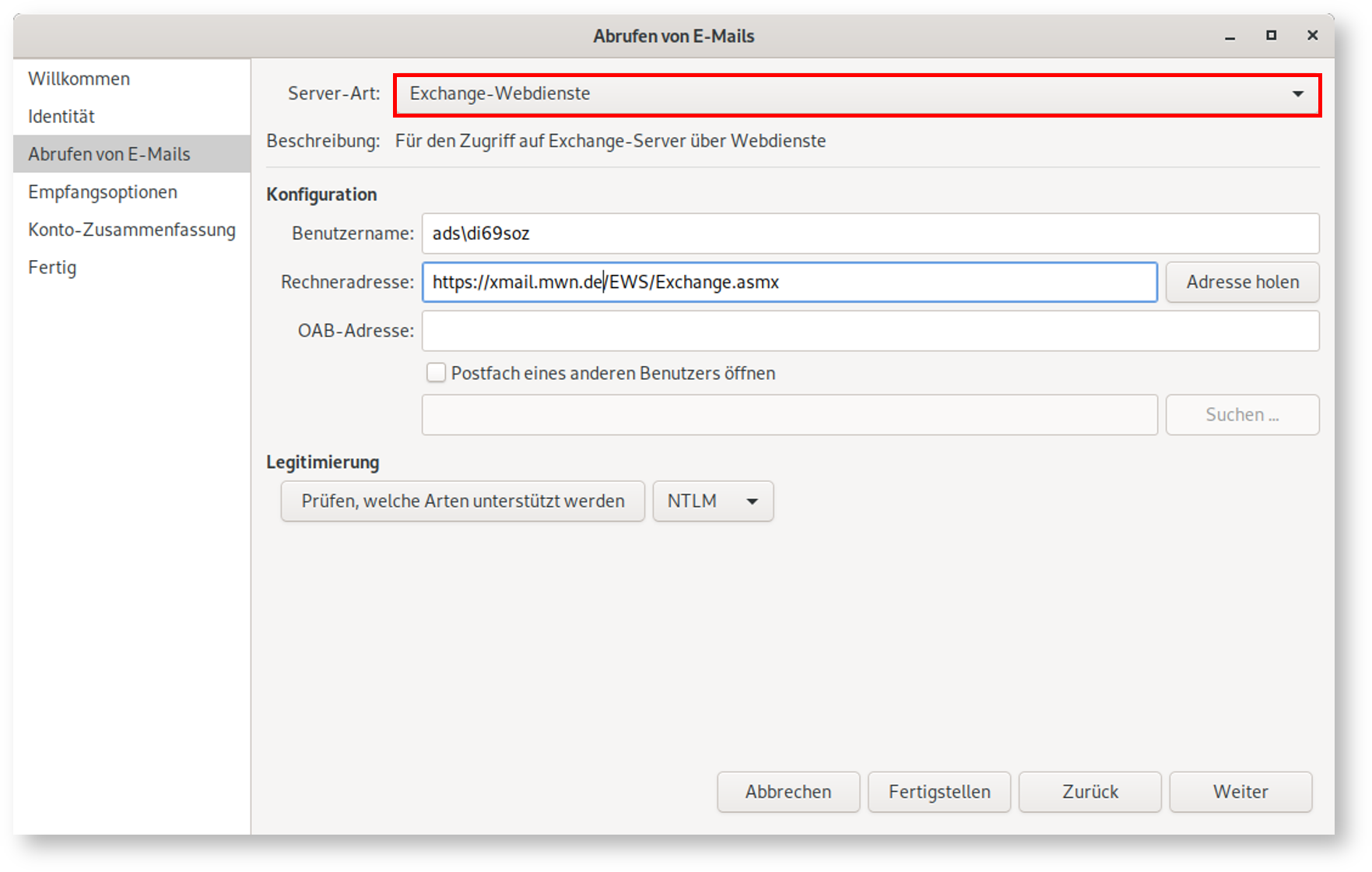 Fenster Abrufen von E-Mails. Linke Spalte mit 6 Punkten, ausgewählt Punkt 3, Abrufen von E-Mails. Rechts das Hauptfeld. Server-Art, markiertes Auswahlfeld Exchange-Webdienste. Beschreibung, Für den Zugriff auf Exchange-Server über Webdienste. Konfiguration. Benutzername, Eingabefeld ads Rückwärtsschrägstrich di69soz. Rechneradresse, Eingabefeld https Doppelpunkt Schrägstrich Schrägstrich xmail.mwn.de Schrägstrich EWS Schrägstrich Exchange.asmx, rechts Schaltfläche Adresse holen. OAB-Adresse, leeres Eingabefeld, darunter leeres Kästchen, Postfach eines anderen Benutzers öffnen, darunter leeres Eingabefeld, rechts abgeblendete Schaltfläche Suchen ... Legitimierung. Schaltfläche Prüfen, welche Arten unterstützt werden, Auswahlfeld NTLM. Ganz unten rechts, 4 Schaltflächen Abbrechen, Fertigstellen, Zurück, Weiter.