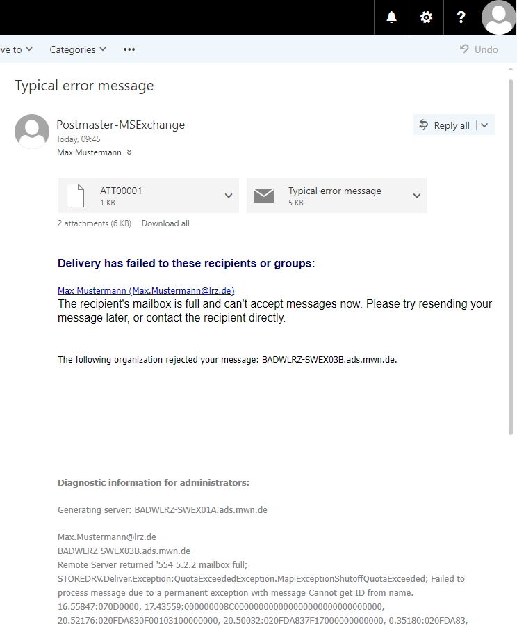 Window. The main field. Typical error messages. Person icon. Postmaster-MSExchange. Today, 09 colon 45. Max Mustermann. To the right of this information, Reply all selection box. 2 Attachments selection boxes, ATT00001, Typical error message. Delivery has failed to these recipients or groups, colon. Clickable Max Mustermann (Max.Mustermann At lrz.de). The recipient's mailbox is full and can't accept messages now. Please try resending your message later, or contact the recipient directly. Blank space. The following organization rejected your message, colon, BADWLRZ-EX03B.ads.mwn.de. Space. Diagnostic information for administrators ...