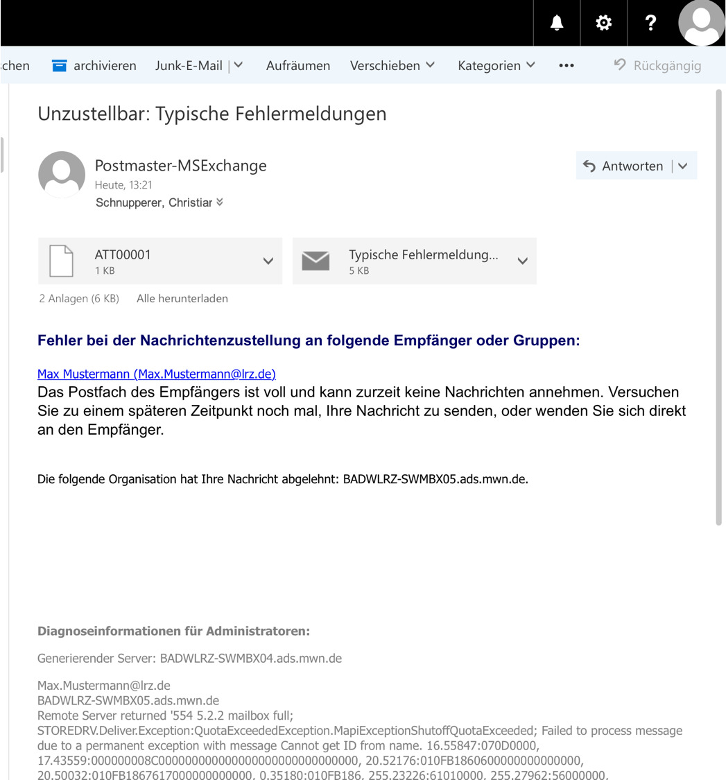 Fensterausschnitt. Das Hauptfeld. Unzustellbar, Doppelpunkt, Typische Fehlermeldungen. Symbol Person. Postmaster-MSExchange. Heute, 13 Doppelpunkt 21. Schnupperer, Christiana. Rechts von diesen Angaben, Auswahlfeld Antworten. 2 Auswahlfelder für die Anhänge, ATT00001, Typische Fehlermeldung... Fehler bei der Nachrichtenzustellung an folgende Empfänger oder Gruppen, Doppelpunkt. Anklickbar Max Mustermann (Max.Mustermann At lrz.de). Das Postfach des Empfängers ist voll und kann zurzeit keine Nachrichten annehmen. Versuchen Sie zu einem späteren Zeitpunkt noch mal, Ihre Nachricht zu senden, oder wenden Sie sich direkt an den Empfänger. Leerraum. Die folgende Organisation hat Ihre Nachricht abgelehnt, Doppelpunkt, BADWLRZ-SWMBX05.ads.mwn.de. Leerraum. Diagnoseinformationen für Administratoren ...