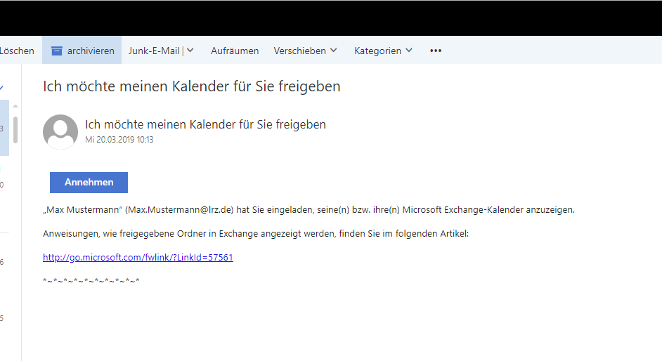 Fensterausschnitt mit einer E-Mail. Betreff, Ich möchte meinen Kalender für Sie freigeben. Es folgt der Inhalt. Schaltfläche Annehmen. 'Max Mustermann' (Max.Mustermann At lrz.de) hat Sie eingeladen, seine(n) bzw. ihre(n) Microsoft Exchange-Kalender anzuzeigen. Anweisungen, wie freigegebene Ordner in Exchange angezeigt werden, finden Sie im folgenden Artikel, Doppelpunkt. Anklickbar http Doppelpunkt Schrägstrich Schrägstrich go.microsoft.com Schrägstrich fwlink Schrägstrich Fragezeichen LinkId Gleichheitszeichen 57561 . Stern Tilde Stern Tilde ...