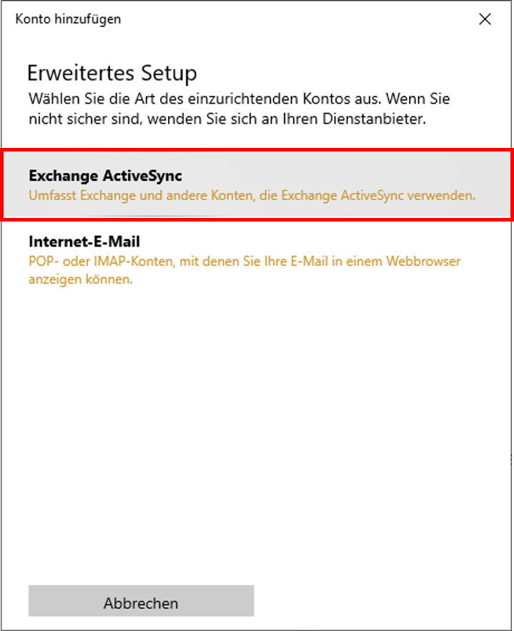 Fenster Konto hinzufügen. Erweitertes Setup. Wählen Sie die Art des einzurichtenden Kontos aus. Wenn Sie nicht sicher sind, wenden Sie sich an Ihren Dienstanbieter. Markiertes Feld Exchange ActiveSync, darunter Umfasst Exchange und andere Konten, die Exchange ActiveSync verwenden. Feld Internet-E-Mail, darunter POP- oder IMAP-Konten, mit denen Sie Ihre E-Mail in einem Webbrowser anzeigen können. Ganz unten links, Schaltfläche Abbrechen.