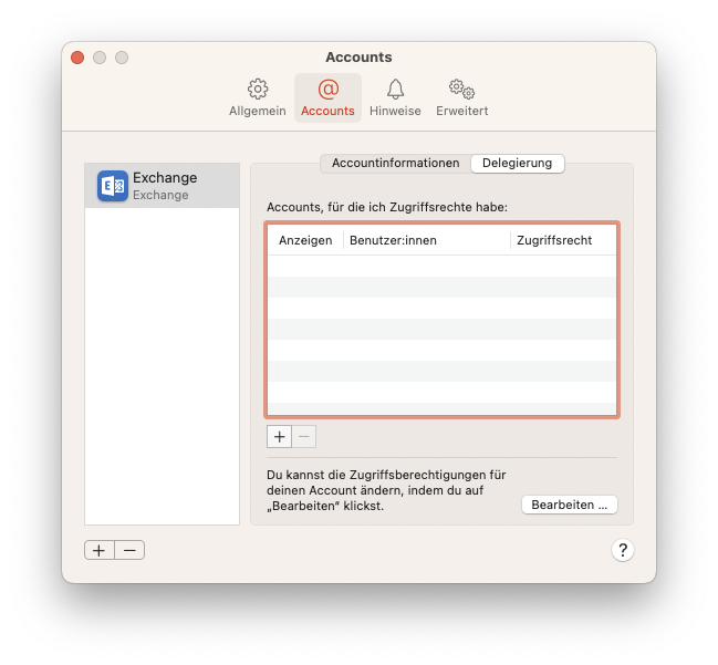 Fenster Accounts, 4 Reiter, Allgemein, ausgewählt Accounts, Hinweise, Erweitert. Linke Spalte mit einem Eintrag. Ausgewählt Exchange Icon, Exchange, Exchange. Leere Fläche. Unterhalb 2 Schaltflächen Pluszeichen, Minuszeichen. Rechts Hauptfeld mit 2 Tabs. Accountinformationen, ausgewählt Delegierung. Accounts, für die ich Zugriffsrechte habe, Doppelpunkt. Leere Tabelle mit 3 Spalten. Anzeigen, Benutzerinnen, Zugriffsrecht. Unterhalb 2 Schaltflächen Pluszeichen, ausgeblendet Minuszeichen. Du kannst die Zugriffsberechtigungen für deinen Account ändern, indem du auf 'Bearbeiten' klickst. Schaltfläche Bearbeiten... . Rechts unten, Fragezeichen im Kreis.