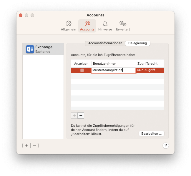 Fenster Accounts, 4 Reiter, Allgemein, ausgewählt Accounts, Hinweise, Erweitert. Linke Spalte mit einem Eintrag. Ausgewählt Exchange Icon, Exchange, Exchange. Leere Fläche. Unterhalb 2 Schaltflächen Pluszeichen, Minuszeichen. Rechts Hauptfeld mit 2 Tabs. Accountinformationen, ausgewählt Delegierung. Accounts, für die ich Zugriffsrechte habe, Doppelpunkt. Tabelle mit 3 Spalten und einem Eintrag. Anzeigen, Benutzer innen, Zugriffsrecht. Anzeigen, Leeres Kästchen, Benutzer innen, Eingabefeld Musterteam At lrz.de, Zugrifftsrecht, Kein Zugriff. Unterhalb 2 Schaltflächen ausgeblendet Pluszeichen, Minuszeichen. Du kannst die Zugriffsberechtigungen für deinen Account ändern, indem du auf 'Bearbeiten' klickst. Schaltfläche Bearbeiten... . Rechts unten, Fragezeichen im Kreis.