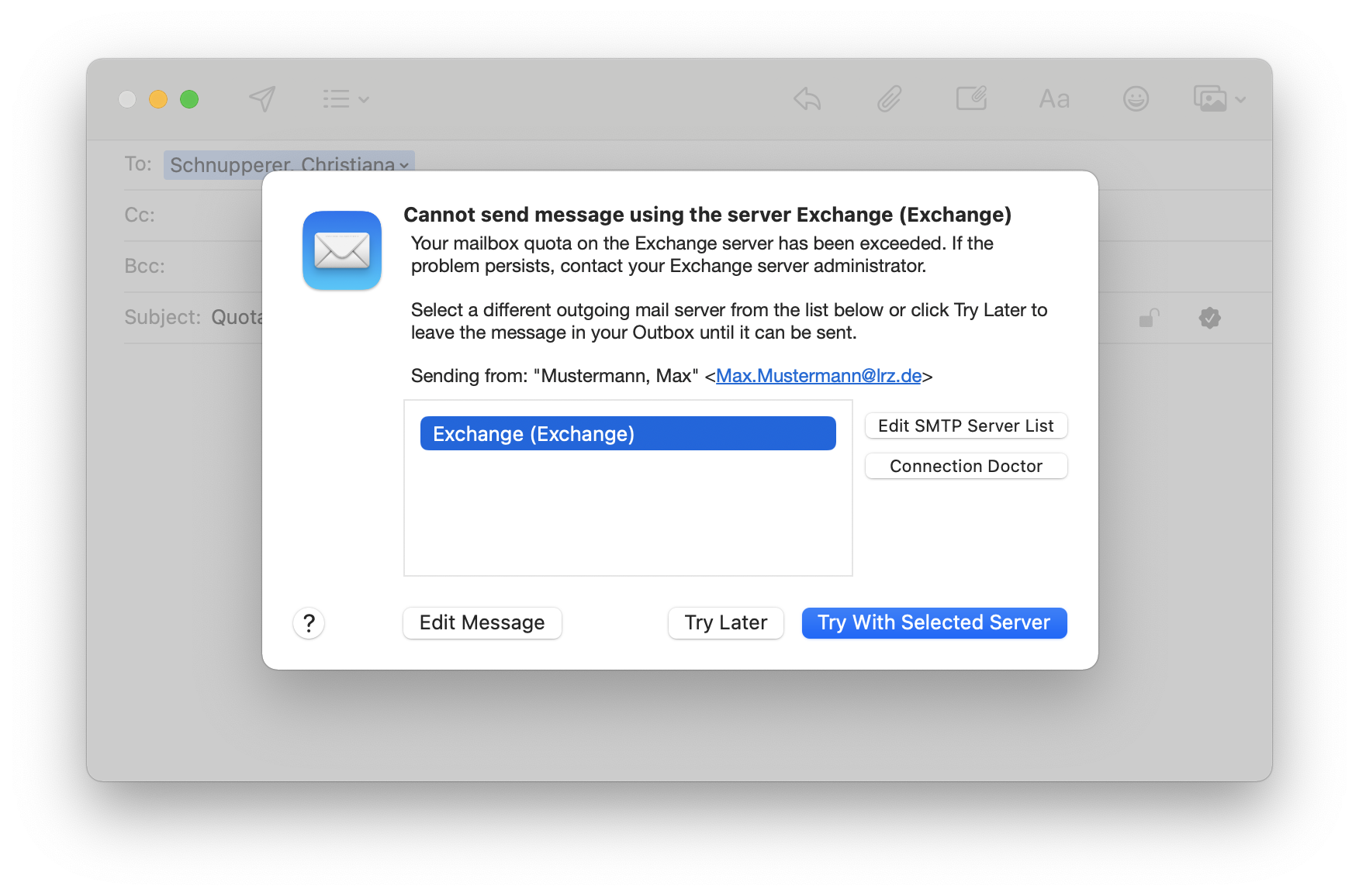 Window with email overlaid by a window. Cannot send message using the server Exchange (Exchange). Your mailbox quota on the Exchange server has been exceeded. If the problem persists, contact your Exchange Server administrator. Select a different outgoing mail server from the list below or click Try later to leave the message in your Outbox until it can be sent. Sending from, double apostrophe Mustermann, Max, double apostrophe, lowercase Max.Mustermann At lrz.de uppercase. Field for 5 lines with the selected line Exchange (Exchange), to the right 2 buttons one below the other, Edit SMTP Server List, Connection Doctor. At the bottom 4 buttons, question mark, Edit Message, Try Later, selected Try With Selected Server.