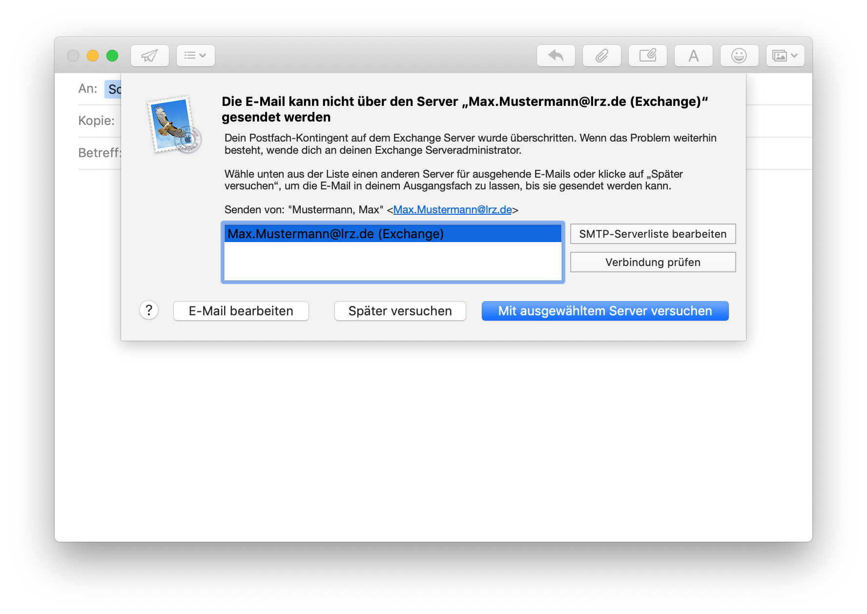 Fenster mit E-Mail, überlagert vom einem Fenster. Die E-Mail kann nicht über den Server 'Max.Mustermann At lrz.de (Exchange)' gesendet werden. Dein Postfach-Kontingent auf dem Exchange Server wurde überschritten. Wenn das Probiem weiterhin besteht, wende dich an deinen Exchange Serveradministrator. Wähle unten aus der Liste einen anderen Server für ausgehende E-Mails oder klicke auf 'Später versuchen', um die E-Mail in deinem Ausgangsfach zu lassen, bis sie gesendet werden kann. Senden von, Doppelapostroph Mustermann, Max, Doppelapostroph, Kleinerzeichen Max.Mustermann At lrz.de Größerzeichen. Feld für 3 Zeilen mit der ausgewählten Zeile Max.Mustermann At lrz.de (Exchange), rechts daneben untereinander 2 Schaltflächen, SMTP-Serverliste bearbeiten, Verbindung prüfen. Ganz unten 4 Schaltflächen, Fragezeichen, E-Mail bearbeiten, Später versuchen, ausgewählt Mit ausgewähltem Server versuchen.