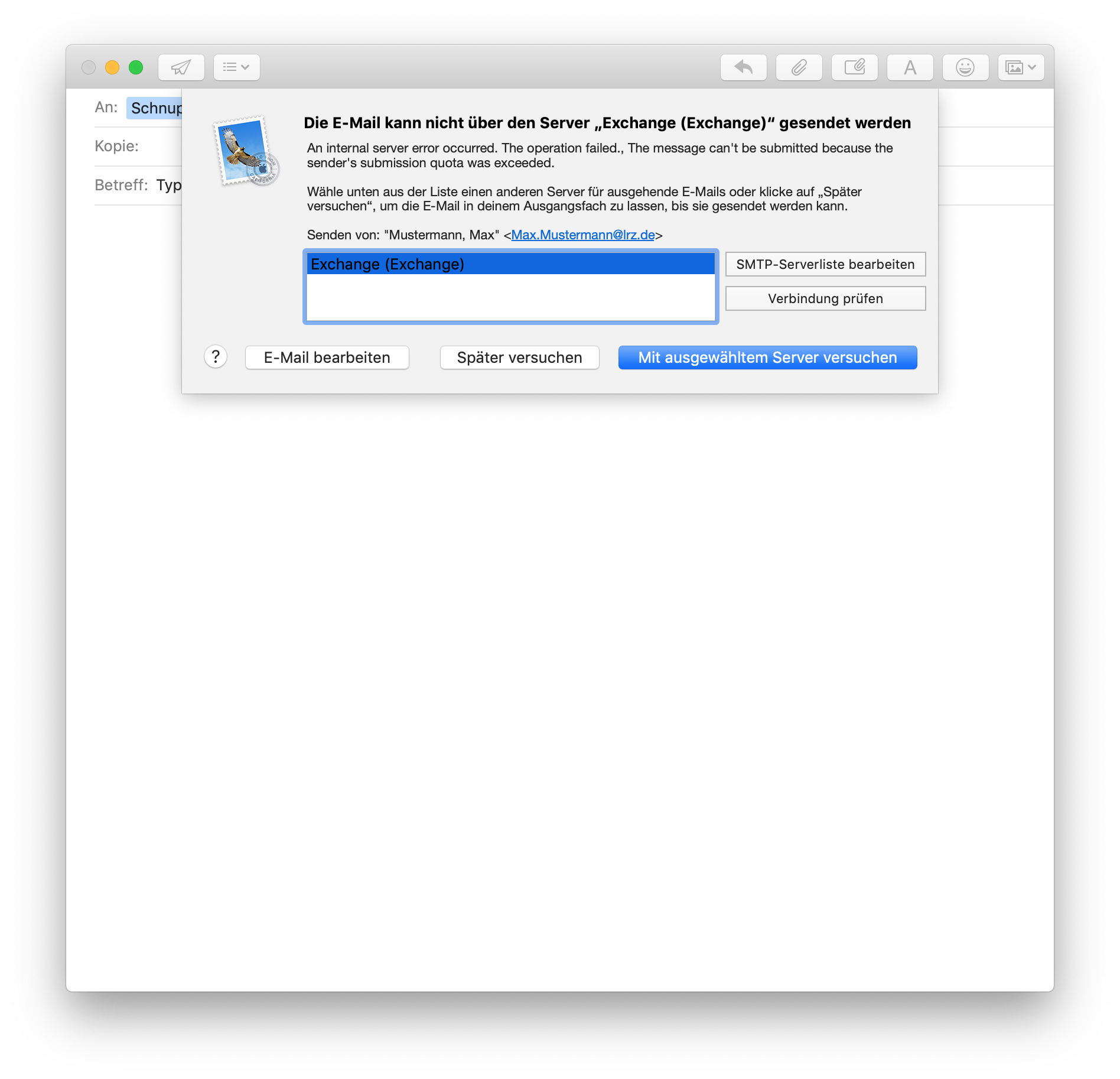 Fenster mit E-Mail, überlagert vom einem Fenster. Die E-Mail kann nicht über den Server 'Exchange (Exchange)' gesendet werden. An internal server error occurred. The operation failed., The message can't be submitted because the sender's submission quota was exceeded. Wähle unten aus der Liste einen anderen Server für ausgehende E-Mails oder klicke auf 'Später versuchen', um die E-Mail in deinem Ausgangsfach zu lassen, bis sie gesendet werden kann. Senden von, Doppelapostroph Mustermann, Max, Doppelapostroph, Kleinerzeichen Max.Mustermann At lrz.de Größerzeichen. Feld für 3 Zeilen mit der ausgewählten Zeile Exchange (Exchange), rechts daneben untereinander 2 Schaltflächen, SMTP-Serverliste bearbeiten, Verbindung prüfen. Ganz unten 4 Schaltflächen, Fragezeichen, E-Mail bearbeiten, Später versuchen, ausgewählt Mit ausgewähltem Server versuchen.