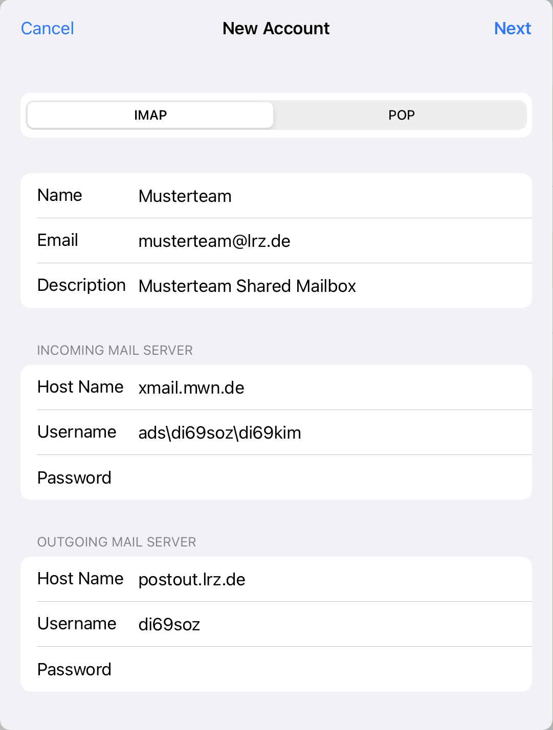 Window New Account, left clickable Cancel, right clickable Next. 2 alternatively selectable fields, selected IMAP, POP. Name, input field Musterteam. Email, input field musterteam At lrz.de. Description, input field Musterteam Shared Mailbox. INCOMING MAIL SERVER. Host Name, input field xmail.mwn.de. Username, input field ads backslash di69soz backslash di69kim. Password, input field emtpy. OUTGOING MAIL SERVER. Host Name, input field postout.lrz.de. Username, input field di69soz. Password, input field empty.